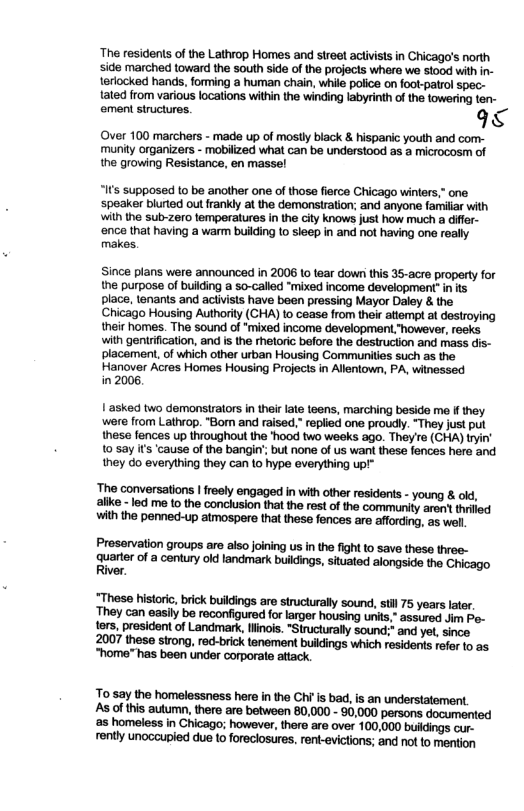 ‘The residents of the Lathrop Homes and sireel activists in Chicago’s north side marched toward the south side of the projocts whara we stood with in- terlocked hands, forming a human chain, while polce on foot-patrol spec- tated from various locations within the winding labyrinth of the towering ten- ement structures. 9  ‘Over 100 marchers - made up of mostly black & hispanic youth and com- ‘munity organizers - mobilized what can be understood as a microcosm of the growing Resistance, en massel  s supposed to be another one of those flerce Chicago winters,” one ‘speaker blurted out frankly at the demonstration; and anyone familiar with with the sub-zero temperatures in the city knows just how much a diffr-  ‘ence that having a warm buiiding to sleep in and not having one really makes.  Since plans were announced in 2006 to tear down this 36-acre property for the purpose of building a so-called “mixed income development- i ts place, lenants and activists have been pressing Mayor Daley & the Chicago Housing Authority (CHA) to cease from their attempt at destroying their homes. The sound of "mixed income development “however, reeks with gentriication, and is the rhetoric before the destruciion and mass dis- placement, of which other urban Housing Communities such as the  Hanover Acres Homes Housing Projects in Allentown, PA, witnessed in 2006,  1 asked two demonstrators in thei late teens, marching beside me i they. ‘were from Lathvop. "Bom and raised.” replied one proudly. “They just put these fences up throughout the ’hood two weeks ago. They’re (CHA) tryin’ 10 say if’s ‘cause of the bangin’ but none of us want these fences here and they do everything they can to hype everything up!®  ’he conversations | freely engaged in with ofher residents - young & old, ke -led me to the conclusion tha the rest of the community arent thrled with the penned-up atmospere tha these fences are fforcing, as well  Preservation groups are also joining us in the fight o save these three-  arte of 2 conury ol landmark buidings stuaed alongside tho Chicago iver.  “These historic, brick buildings are structurally sound, st 75 years later. ‘They can easily be reconfigured for larger housing units,” assured Jim Po- tors, president of Landmrk,llinois. "Structurally sound:* and yet, since 2007 these strong, red-brick tenement buildings which residents refer to as. “home" has been under corporate attack.  To say the homelessness here in the Ch s bad, is an understatement. As of this autumn, there are between 80,000 - 80,000 persons documented s homeless in Chicago; however, there are over 100,000 bukdings cur- rently unoccupied due to foreclosures, rent-evictions; and not to mention 